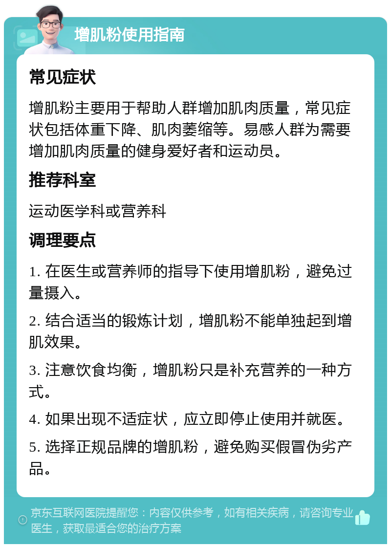 增肌粉使用指南 常见症状 增肌粉主要用于帮助人群增加肌肉质量，常见症状包括体重下降、肌肉萎缩等。易感人群为需要增加肌肉质量的健身爱好者和运动员。 推荐科室 运动医学科或营养科 调理要点 1. 在医生或营养师的指导下使用增肌粉，避免过量摄入。 2. 结合适当的锻炼计划，增肌粉不能单独起到增肌效果。 3. 注意饮食均衡，增肌粉只是补充营养的一种方式。 4. 如果出现不适症状，应立即停止使用并就医。 5. 选择正规品牌的增肌粉，避免购买假冒伪劣产品。