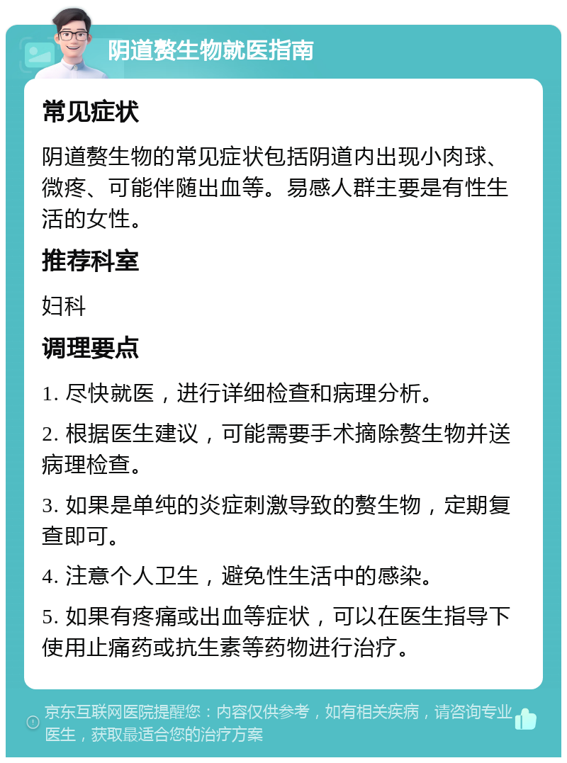 阴道赘生物就医指南 常见症状 阴道赘生物的常见症状包括阴道内出现小肉球、微疼、可能伴随出血等。易感人群主要是有性生活的女性。 推荐科室 妇科 调理要点 1. 尽快就医，进行详细检查和病理分析。 2. 根据医生建议，可能需要手术摘除赘生物并送病理检查。 3. 如果是单纯的炎症刺激导致的赘生物，定期复查即可。 4. 注意个人卫生，避免性生活中的感染。 5. 如果有疼痛或出血等症状，可以在医生指导下使用止痛药或抗生素等药物进行治疗。