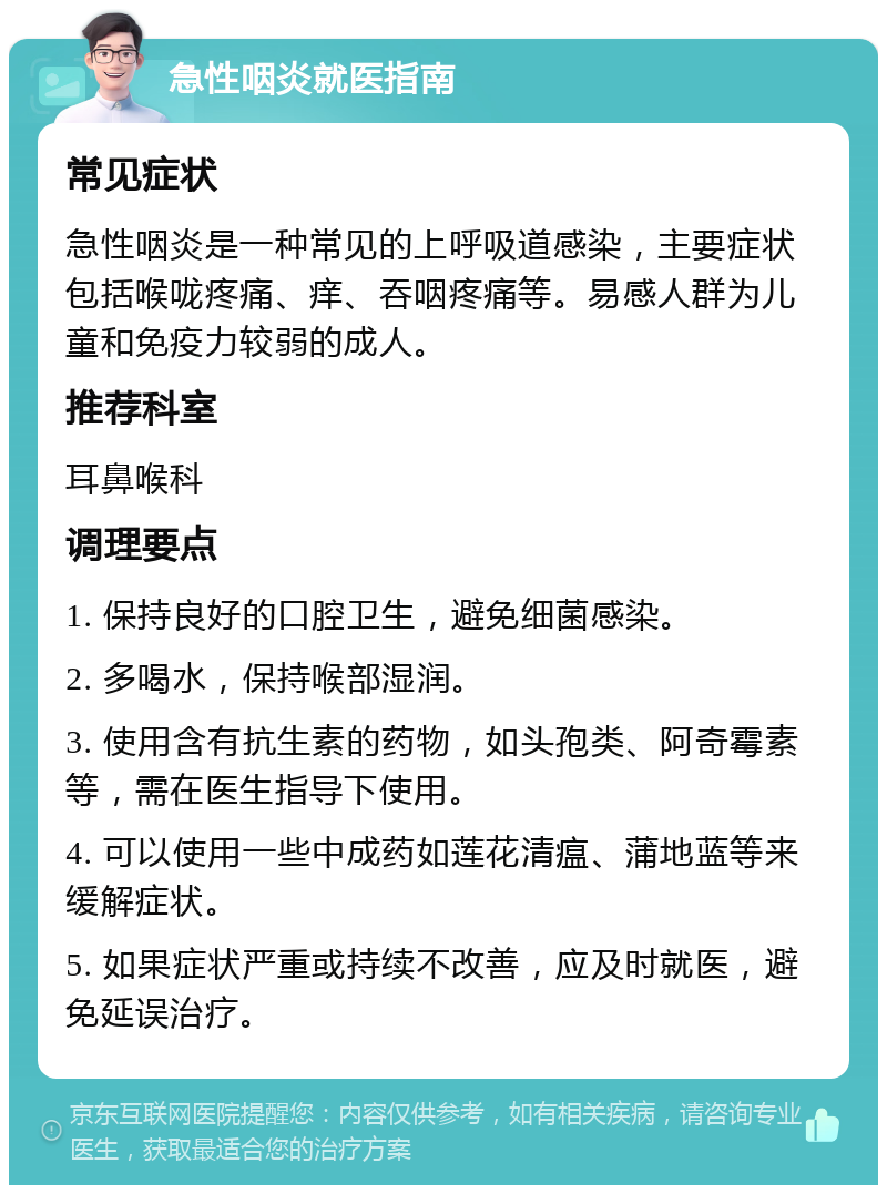 急性咽炎就医指南 常见症状 急性咽炎是一种常见的上呼吸道感染，主要症状包括喉咙疼痛、痒、吞咽疼痛等。易感人群为儿童和免疫力较弱的成人。 推荐科室 耳鼻喉科 调理要点 1. 保持良好的口腔卫生，避免细菌感染。 2. 多喝水，保持喉部湿润。 3. 使用含有抗生素的药物，如头孢类、阿奇霉素等，需在医生指导下使用。 4. 可以使用一些中成药如莲花清瘟、蒲地蓝等来缓解症状。 5. 如果症状严重或持续不改善，应及时就医，避免延误治疗。