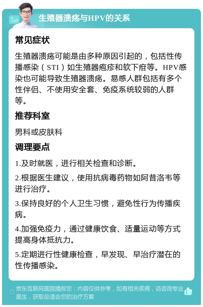 生殖器溃疡与HPV的关系 常见症状 生殖器溃疡可能是由多种原因引起的，包括性传播感染（STI）如生殖器疱疹和软下疳等。HPV感染也可能导致生殖器溃疡。易感人群包括有多个性伴侣、不使用安全套、免疫系统较弱的人群等。 推荐科室 男科或皮肤科 调理要点 1.及时就医，进行相关检查和诊断。 2.根据医生建议，使用抗病毒药物如阿昔洛韦等进行治疗。 3.保持良好的个人卫生习惯，避免性行为传播疾病。 4.加强免疫力，通过健康饮食、适量运动等方式提高身体抵抗力。 5.定期进行性健康检查，早发现、早治疗潜在的性传播感染。