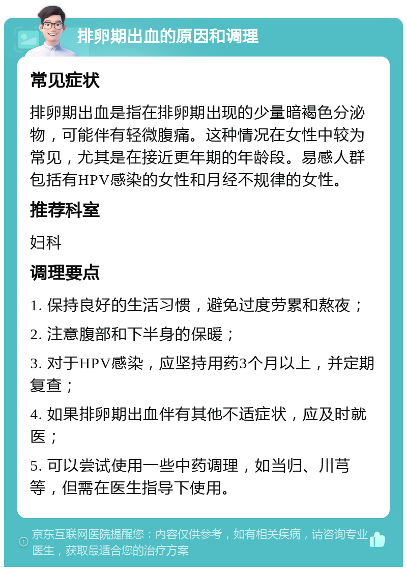 排卵期出血的原因和调理 常见症状 排卵期出血是指在排卵期出现的少量暗褐色分泌物，可能伴有轻微腹痛。这种情况在女性中较为常见，尤其是在接近更年期的年龄段。易感人群包括有HPV感染的女性和月经不规律的女性。 推荐科室 妇科 调理要点 1. 保持良好的生活习惯，避免过度劳累和熬夜； 2. 注意腹部和下半身的保暖； 3. 对于HPV感染，应坚持用药3个月以上，并定期复查； 4. 如果排卵期出血伴有其他不适症状，应及时就医； 5. 可以尝试使用一些中药调理，如当归、川芎等，但需在医生指导下使用。