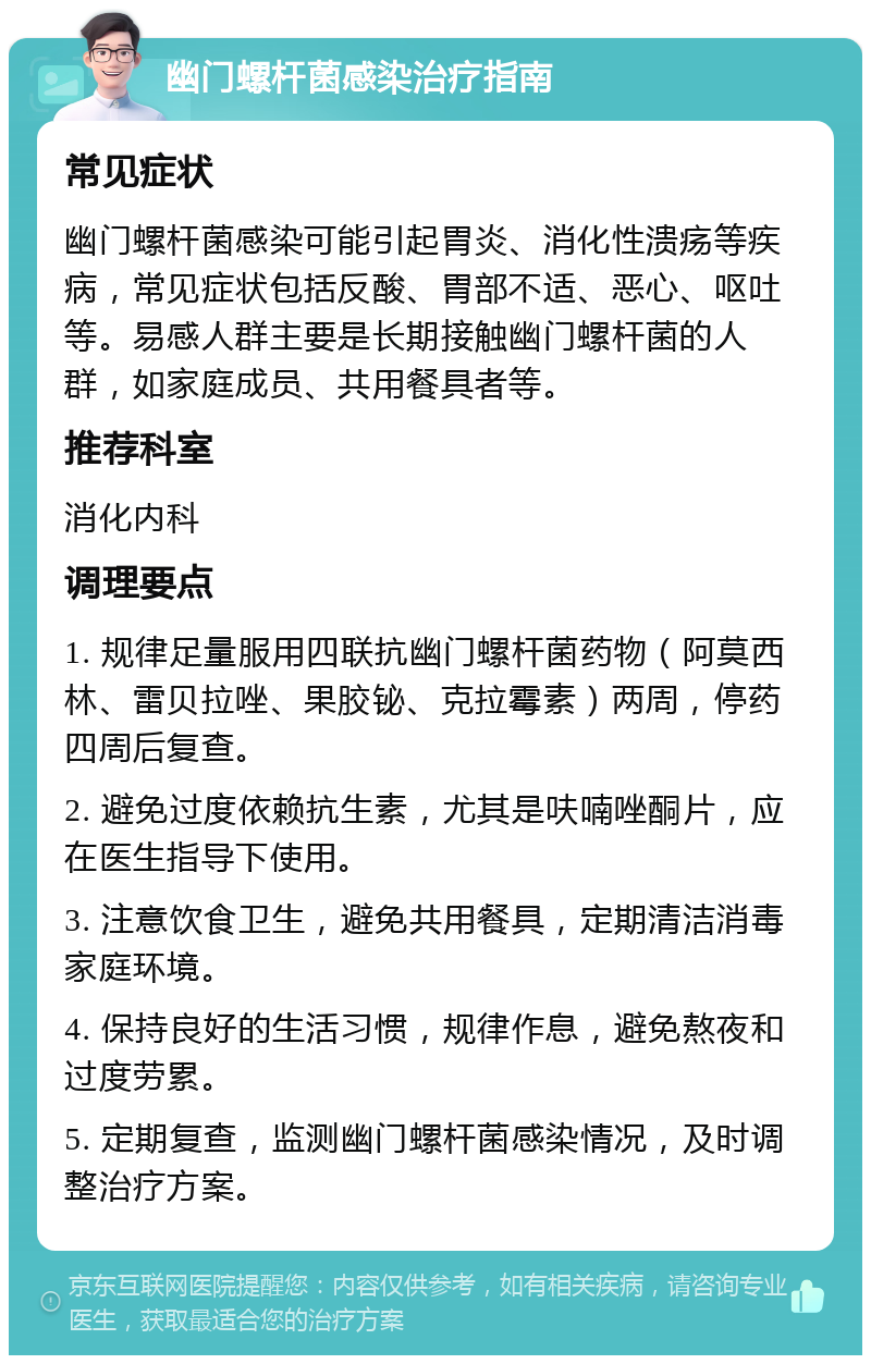 幽门螺杆菌感染治疗指南 常见症状 幽门螺杆菌感染可能引起胃炎、消化性溃疡等疾病，常见症状包括反酸、胃部不适、恶心、呕吐等。易感人群主要是长期接触幽门螺杆菌的人群，如家庭成员、共用餐具者等。 推荐科室 消化内科 调理要点 1. 规律足量服用四联抗幽门螺杆菌药物（阿莫西林、雷贝拉唑、果胶铋、克拉霉素）两周，停药四周后复查。 2. 避免过度依赖抗生素，尤其是呋喃唑酮片，应在医生指导下使用。 3. 注意饮食卫生，避免共用餐具，定期清洁消毒家庭环境。 4. 保持良好的生活习惯，规律作息，避免熬夜和过度劳累。 5. 定期复查，监测幽门螺杆菌感染情况，及时调整治疗方案。