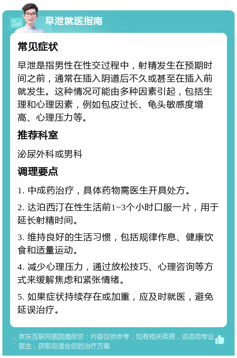 早泄就医指南 常见症状 早泄是指男性在性交过程中，射精发生在预期时间之前，通常在插入阴道后不久或甚至在插入前就发生。这种情况可能由多种因素引起，包括生理和心理因素，例如包皮过长、龟头敏感度增高、心理压力等。 推荐科室 泌尿外科或男科 调理要点 1. 中成药治疗，具体药物需医生开具处方。 2. 达泊西汀在性生活前1~3个小时口服一片，用于延长射精时间。 3. 维持良好的生活习惯，包括规律作息、健康饮食和适量运动。 4. 减少心理压力，通过放松技巧、心理咨询等方式来缓解焦虑和紧张情绪。 5. 如果症状持续存在或加重，应及时就医，避免延误治疗。