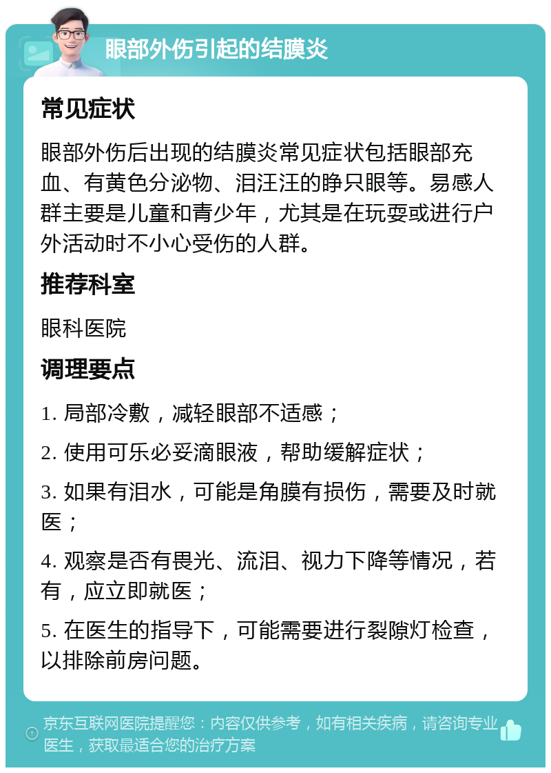 眼部外伤引起的结膜炎 常见症状 眼部外伤后出现的结膜炎常见症状包括眼部充血、有黄色分泌物、泪汪汪的睁只眼等。易感人群主要是儿童和青少年，尤其是在玩耍或进行户外活动时不小心受伤的人群。 推荐科室 眼科医院 调理要点 1. 局部冷敷，减轻眼部不适感； 2. 使用可乐必妥滴眼液，帮助缓解症状； 3. 如果有泪水，可能是角膜有损伤，需要及时就医； 4. 观察是否有畏光、流泪、视力下降等情况，若有，应立即就医； 5. 在医生的指导下，可能需要进行裂隙灯检查，以排除前房问题。