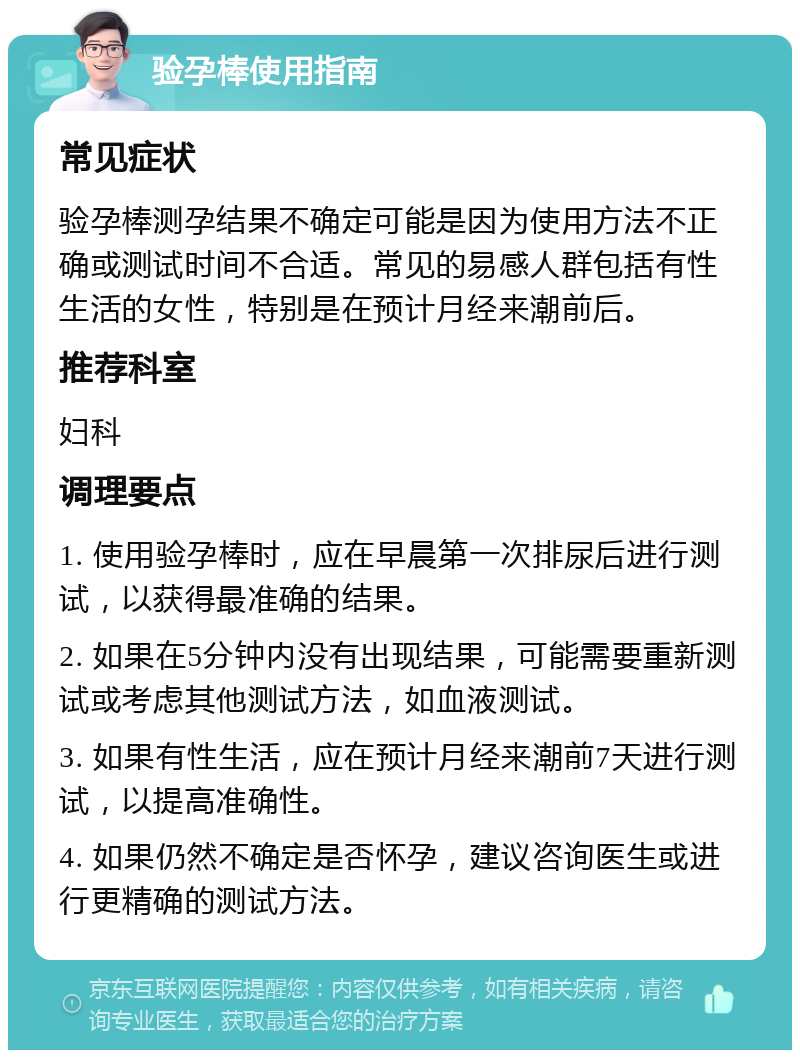 验孕棒使用指南 常见症状 验孕棒测孕结果不确定可能是因为使用方法不正确或测试时间不合适。常见的易感人群包括有性生活的女性，特别是在预计月经来潮前后。 推荐科室 妇科 调理要点 1. 使用验孕棒时，应在早晨第一次排尿后进行测试，以获得最准确的结果。 2. 如果在5分钟内没有出现结果，可能需要重新测试或考虑其他测试方法，如血液测试。 3. 如果有性生活，应在预计月经来潮前7天进行测试，以提高准确性。 4. 如果仍然不确定是否怀孕，建议咨询医生或进行更精确的测试方法。