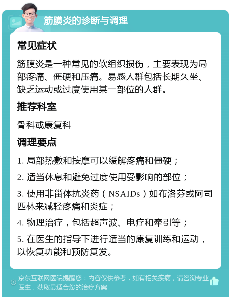 筋膜炎的诊断与调理 常见症状 筋膜炎是一种常见的软组织损伤，主要表现为局部疼痛、僵硬和压痛。易感人群包括长期久坐、缺乏运动或过度使用某一部位的人群。 推荐科室 骨科或康复科 调理要点 1. 局部热敷和按摩可以缓解疼痛和僵硬； 2. 适当休息和避免过度使用受影响的部位； 3. 使用非甾体抗炎药（NSAIDs）如布洛芬或阿司匹林来减轻疼痛和炎症； 4. 物理治疗，包括超声波、电疗和牵引等； 5. 在医生的指导下进行适当的康复训练和运动，以恢复功能和预防复发。