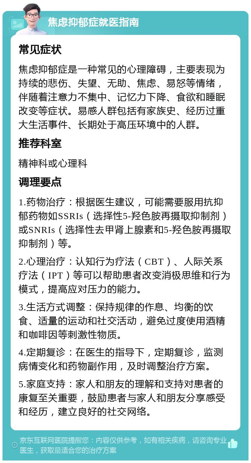 焦虑抑郁症就医指南 常见症状 焦虑抑郁症是一种常见的心理障碍，主要表现为持续的悲伤、失望、无助、焦虑、易怒等情绪，伴随着注意力不集中、记忆力下降、食欲和睡眠改变等症状。易感人群包括有家族史、经历过重大生活事件、长期处于高压环境中的人群。 推荐科室 精神科或心理科 调理要点 1.药物治疗：根据医生建议，可能需要服用抗抑郁药物如SSRIs（选择性5-羟色胺再摄取抑制剂）或SNRIs（选择性去甲肾上腺素和5-羟色胺再摄取抑制剂）等。 2.心理治疗：认知行为疗法（CBT）、人际关系疗法（IPT）等可以帮助患者改变消极思维和行为模式，提高应对压力的能力。 3.生活方式调整：保持规律的作息、均衡的饮食、适量的运动和社交活动，避免过度使用酒精和咖啡因等刺激性物质。 4.定期复诊：在医生的指导下，定期复诊，监测病情变化和药物副作用，及时调整治疗方案。 5.家庭支持：家人和朋友的理解和支持对患者的康复至关重要，鼓励患者与家人和朋友分享感受和经历，建立良好的社交网络。