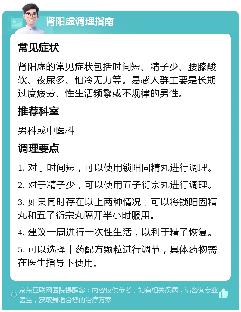 肾阳虚调理指南 常见症状 肾阳虚的常见症状包括时间短、精子少、腰膝酸软、夜尿多、怕冷无力等。易感人群主要是长期过度疲劳、性生活频繁或不规律的男性。 推荐科室 男科或中医科 调理要点 1. 对于时间短，可以使用锁阳固精丸进行调理。 2. 对于精子少，可以使用五子衍宗丸进行调理。 3. 如果同时存在以上两种情况，可以将锁阳固精丸和五子衍宗丸隔开半小时服用。 4. 建议一周进行一次性生活，以利于精子恢复。 5. 可以选择中药配方颗粒进行调节，具体药物需在医生指导下使用。