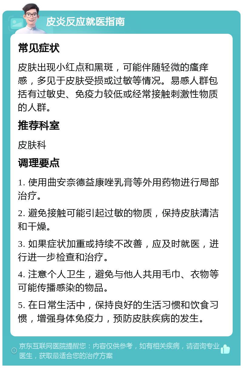 皮炎反应就医指南 常见症状 皮肤出现小红点和黑斑，可能伴随轻微的瘙痒感，多见于皮肤受损或过敏等情况。易感人群包括有过敏史、免疫力较低或经常接触刺激性物质的人群。 推荐科室 皮肤科 调理要点 1. 使用曲安奈德益康唑乳膏等外用药物进行局部治疗。 2. 避免接触可能引起过敏的物质，保持皮肤清洁和干燥。 3. 如果症状加重或持续不改善，应及时就医，进行进一步检查和治疗。 4. 注意个人卫生，避免与他人共用毛巾、衣物等可能传播感染的物品。 5. 在日常生活中，保持良好的生活习惯和饮食习惯，增强身体免疫力，预防皮肤疾病的发生。