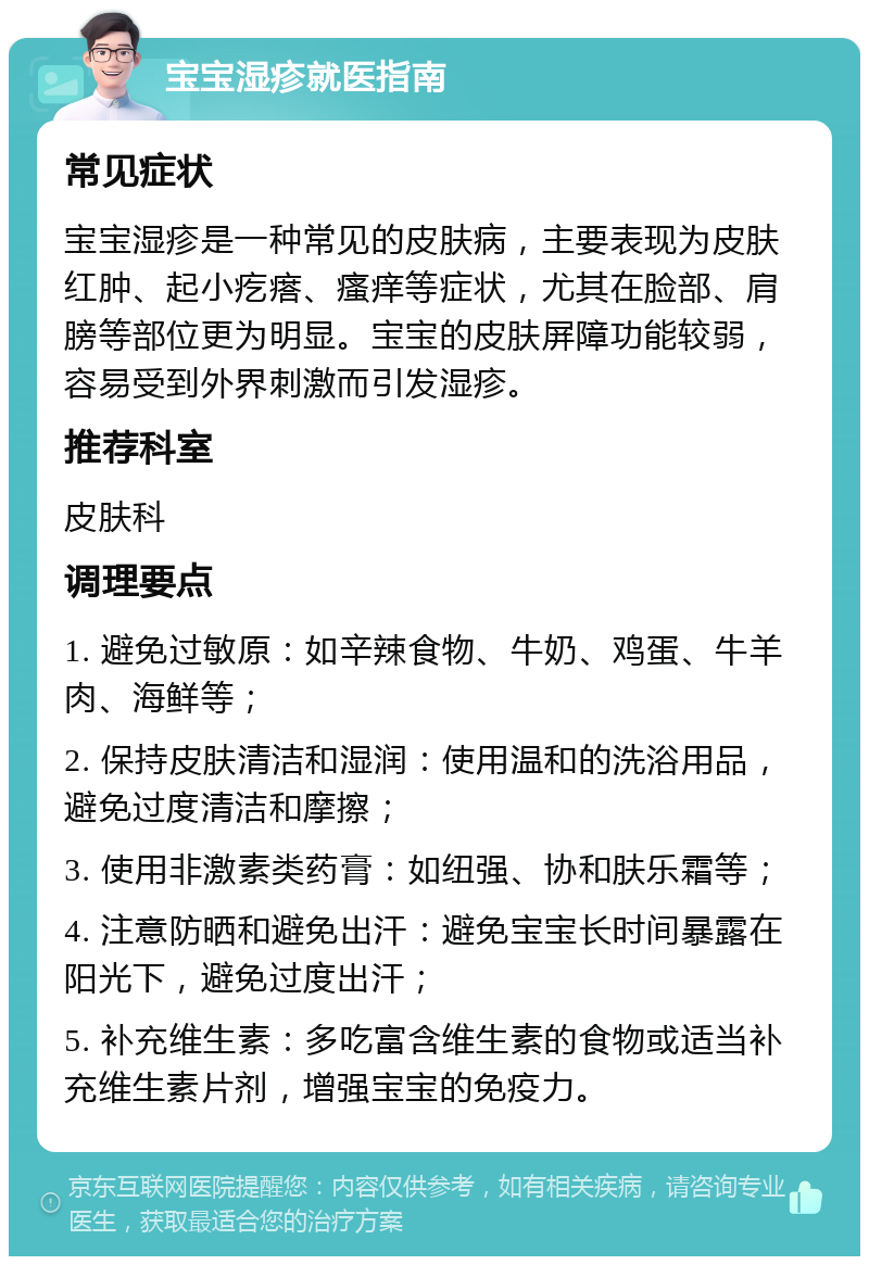 宝宝湿疹就医指南 常见症状 宝宝湿疹是一种常见的皮肤病，主要表现为皮肤红肿、起小疙瘩、瘙痒等症状，尤其在脸部、肩膀等部位更为明显。宝宝的皮肤屏障功能较弱，容易受到外界刺激而引发湿疹。 推荐科室 皮肤科 调理要点 1. 避免过敏原：如辛辣食物、牛奶、鸡蛋、牛羊肉、海鲜等； 2. 保持皮肤清洁和湿润：使用温和的洗浴用品，避免过度清洁和摩擦； 3. 使用非激素类药膏：如纽强、协和肤乐霜等； 4. 注意防晒和避免出汗：避免宝宝长时间暴露在阳光下，避免过度出汗； 5. 补充维生素：多吃富含维生素的食物或适当补充维生素片剂，增强宝宝的免疫力。