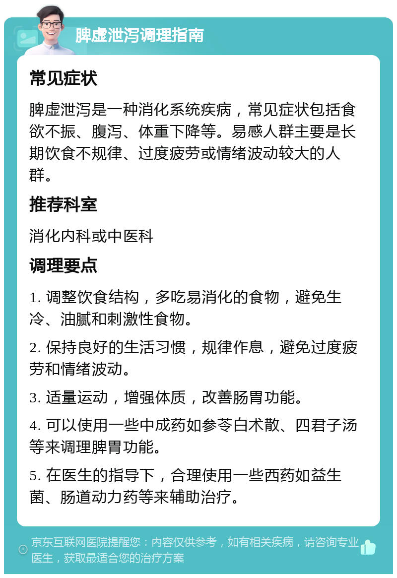 脾虚泄泻调理指南 常见症状 脾虚泄泻是一种消化系统疾病，常见症状包括食欲不振、腹泻、体重下降等。易感人群主要是长期饮食不规律、过度疲劳或情绪波动较大的人群。 推荐科室 消化内科或中医科 调理要点 1. 调整饮食结构，多吃易消化的食物，避免生冷、油腻和刺激性食物。 2. 保持良好的生活习惯，规律作息，避免过度疲劳和情绪波动。 3. 适量运动，增强体质，改善肠胃功能。 4. 可以使用一些中成药如参苓白术散、四君子汤等来调理脾胃功能。 5. 在医生的指导下，合理使用一些西药如益生菌、肠道动力药等来辅助治疗。