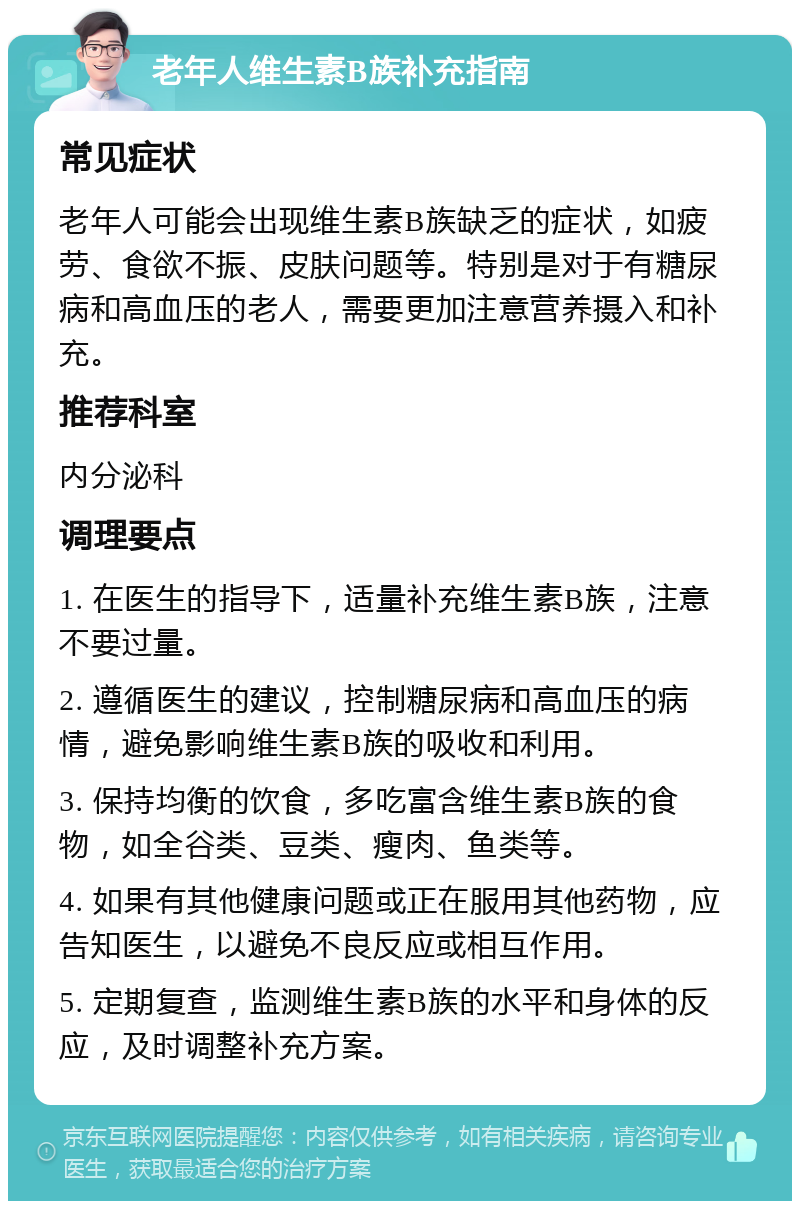 老年人维生素B族补充指南 常见症状 老年人可能会出现维生素B族缺乏的症状，如疲劳、食欲不振、皮肤问题等。特别是对于有糖尿病和高血压的老人，需要更加注意营养摄入和补充。 推荐科室 内分泌科 调理要点 1. 在医生的指导下，适量补充维生素B族，注意不要过量。 2. 遵循医生的建议，控制糖尿病和高血压的病情，避免影响维生素B族的吸收和利用。 3. 保持均衡的饮食，多吃富含维生素B族的食物，如全谷类、豆类、瘦肉、鱼类等。 4. 如果有其他健康问题或正在服用其他药物，应告知医生，以避免不良反应或相互作用。 5. 定期复查，监测维生素B族的水平和身体的反应，及时调整补充方案。