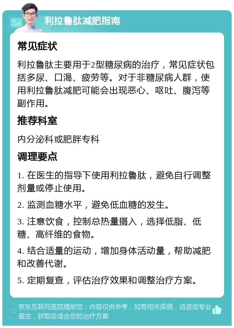 利拉鲁肽减肥指南 常见症状 利拉鲁肽主要用于2型糖尿病的治疗，常见症状包括多尿、口渴、疲劳等。对于非糖尿病人群，使用利拉鲁肽减肥可能会出现恶心、呕吐、腹泻等副作用。 推荐科室 内分泌科或肥胖专科 调理要点 1. 在医生的指导下使用利拉鲁肽，避免自行调整剂量或停止使用。 2. 监测血糖水平，避免低血糖的发生。 3. 注意饮食，控制总热量摄入，选择低脂、低糖、高纤维的食物。 4. 结合适量的运动，增加身体活动量，帮助减肥和改善代谢。 5. 定期复查，评估治疗效果和调整治疗方案。