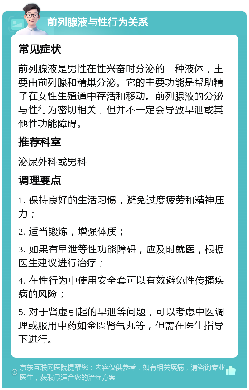 前列腺液与性行为关系 常见症状 前列腺液是男性在性兴奋时分泌的一种液体，主要由前列腺和精巢分泌。它的主要功能是帮助精子在女性生殖道中存活和移动。前列腺液的分泌与性行为密切相关，但并不一定会导致早泄或其他性功能障碍。 推荐科室 泌尿外科或男科 调理要点 1. 保持良好的生活习惯，避免过度疲劳和精神压力； 2. 适当锻炼，增强体质； 3. 如果有早泄等性功能障碍，应及时就医，根据医生建议进行治疗； 4. 在性行为中使用安全套可以有效避免性传播疾病的风险； 5. 对于肾虚引起的早泄等问题，可以考虑中医调理或服用中药如金匮肾气丸等，但需在医生指导下进行。