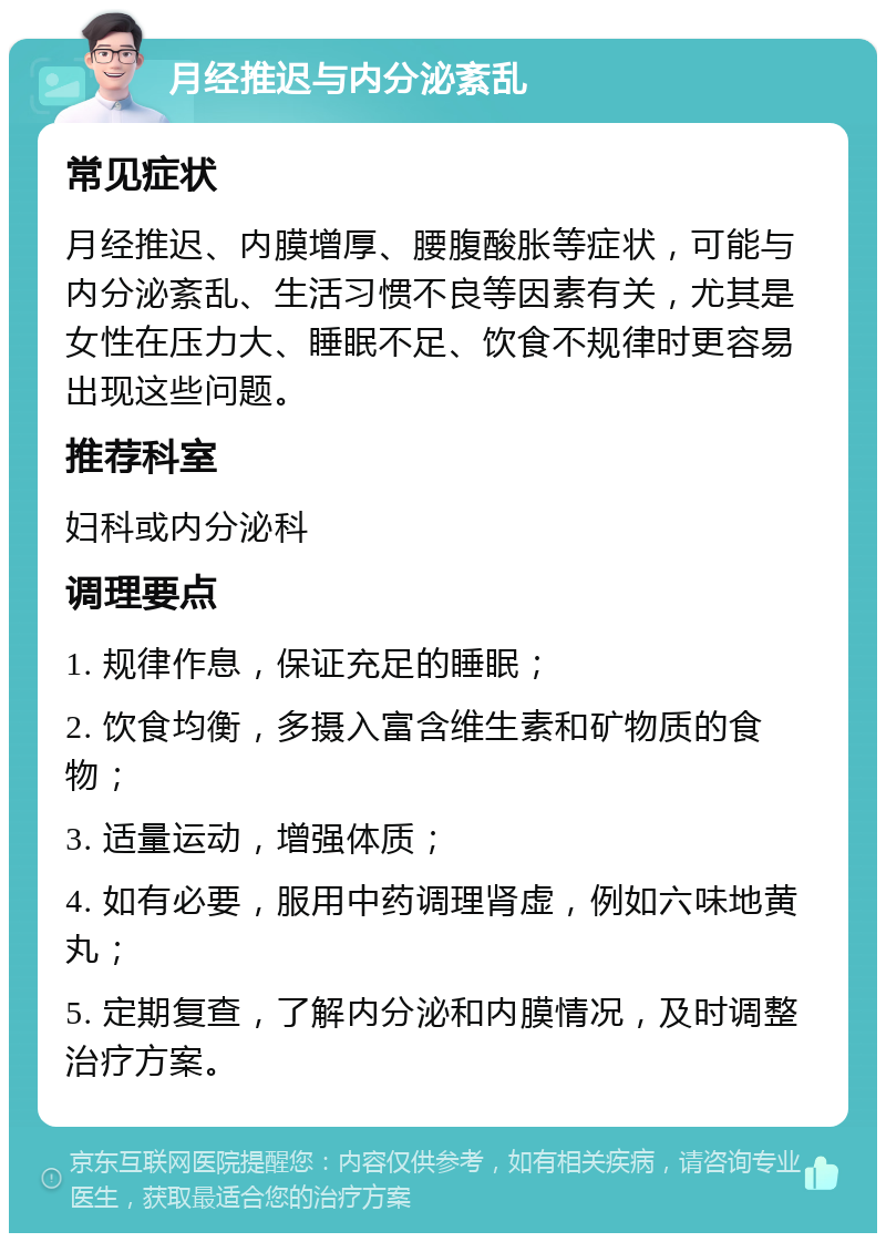 月经推迟与内分泌紊乱 常见症状 月经推迟、内膜增厚、腰腹酸胀等症状，可能与内分泌紊乱、生活习惯不良等因素有关，尤其是女性在压力大、睡眠不足、饮食不规律时更容易出现这些问题。 推荐科室 妇科或内分泌科 调理要点 1. 规律作息，保证充足的睡眠； 2. 饮食均衡，多摄入富含维生素和矿物质的食物； 3. 适量运动，增强体质； 4. 如有必要，服用中药调理肾虚，例如六味地黄丸； 5. 定期复查，了解内分泌和内膜情况，及时调整治疗方案。