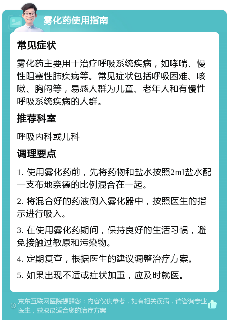 雾化药使用指南 常见症状 雾化药主要用于治疗呼吸系统疾病，如哮喘、慢性阻塞性肺疾病等。常见症状包括呼吸困难、咳嗽、胸闷等，易感人群为儿童、老年人和有慢性呼吸系统疾病的人群。 推荐科室 呼吸内科或儿科 调理要点 1. 使用雾化药前，先将药物和盐水按照2ml盐水配一支布地奈德的比例混合在一起。 2. 将混合好的药液倒入雾化器中，按照医生的指示进行吸入。 3. 在使用雾化药期间，保持良好的生活习惯，避免接触过敏原和污染物。 4. 定期复查，根据医生的建议调整治疗方案。 5. 如果出现不适或症状加重，应及时就医。