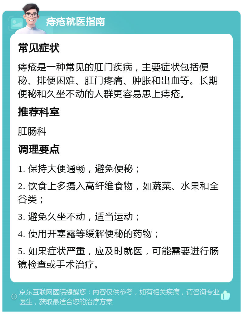 痔疮就医指南 常见症状 痔疮是一种常见的肛门疾病，主要症状包括便秘、排便困难、肛门疼痛、肿胀和出血等。长期便秘和久坐不动的人群更容易患上痔疮。 推荐科室 肛肠科 调理要点 1. 保持大便通畅，避免便秘； 2. 饮食上多摄入高纤维食物，如蔬菜、水果和全谷类； 3. 避免久坐不动，适当运动； 4. 使用开塞露等缓解便秘的药物； 5. 如果症状严重，应及时就医，可能需要进行肠镜检查或手术治疗。