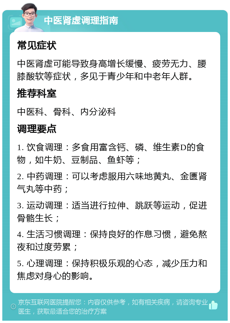 中医肾虚调理指南 常见症状 中医肾虚可能导致身高增长缓慢、疲劳无力、腰膝酸软等症状，多见于青少年和中老年人群。 推荐科室 中医科、骨科、内分泌科 调理要点 1. 饮食调理：多食用富含钙、磷、维生素D的食物，如牛奶、豆制品、鱼虾等； 2. 中药调理：可以考虑服用六味地黄丸、金匮肾气丸等中药； 3. 运动调理：适当进行拉伸、跳跃等运动，促进骨骼生长； 4. 生活习惯调理：保持良好的作息习惯，避免熬夜和过度劳累； 5. 心理调理：保持积极乐观的心态，减少压力和焦虑对身心的影响。