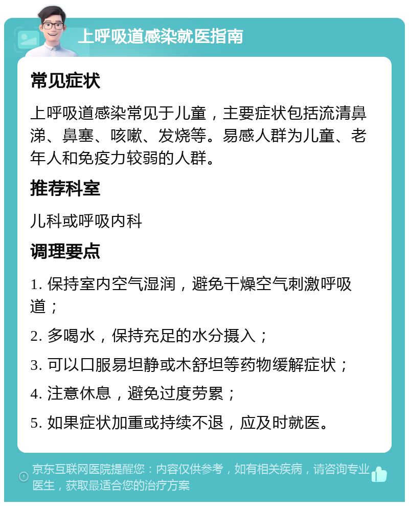 上呼吸道感染就医指南 常见症状 上呼吸道感染常见于儿童，主要症状包括流清鼻涕、鼻塞、咳嗽、发烧等。易感人群为儿童、老年人和免疫力较弱的人群。 推荐科室 儿科或呼吸内科 调理要点 1. 保持室内空气湿润，避免干燥空气刺激呼吸道； 2. 多喝水，保持充足的水分摄入； 3. 可以口服易坦静或木舒坦等药物缓解症状； 4. 注意休息，避免过度劳累； 5. 如果症状加重或持续不退，应及时就医。