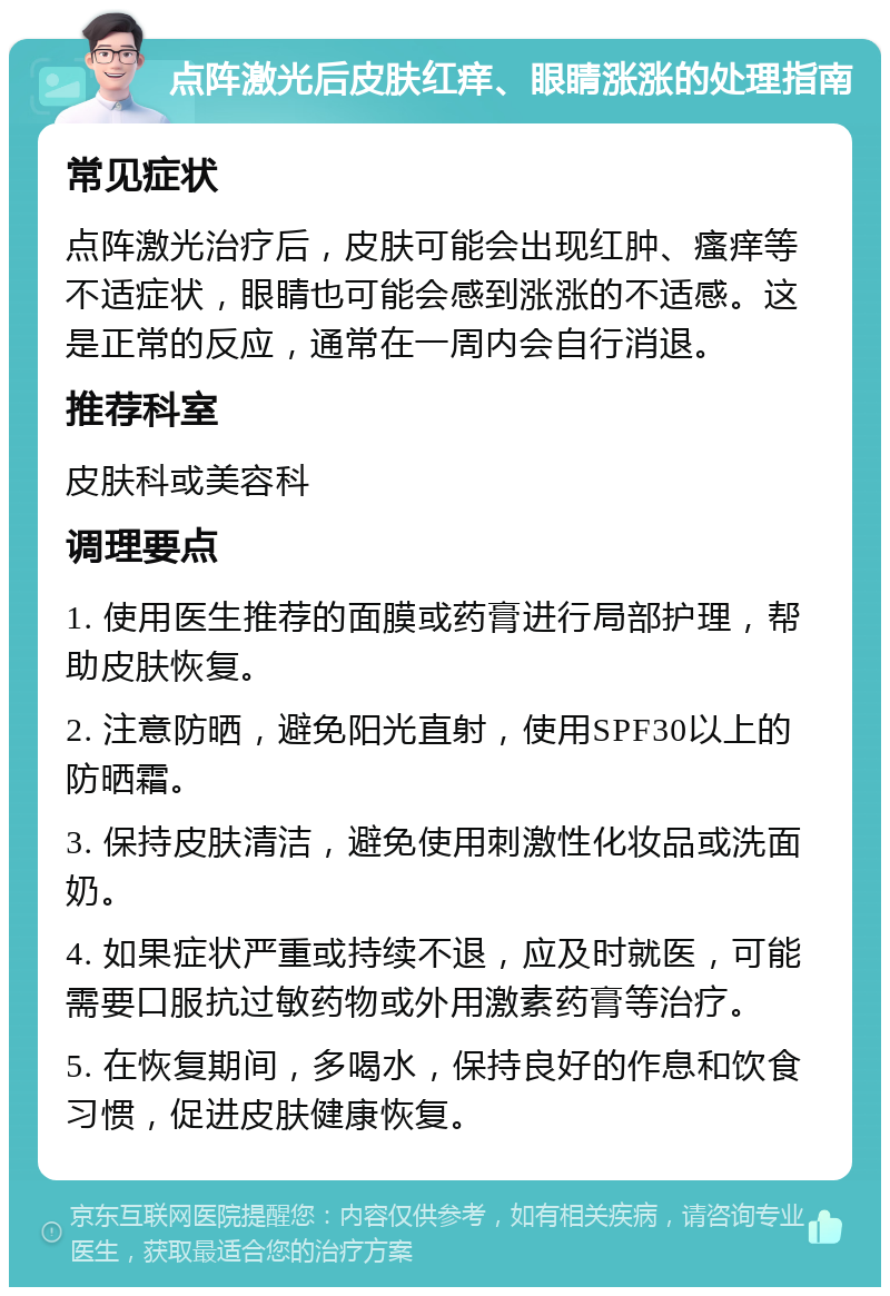 点阵激光后皮肤红痒、眼睛涨涨的处理指南 常见症状 点阵激光治疗后，皮肤可能会出现红肿、瘙痒等不适症状，眼睛也可能会感到涨涨的不适感。这是正常的反应，通常在一周内会自行消退。 推荐科室 皮肤科或美容科 调理要点 1. 使用医生推荐的面膜或药膏进行局部护理，帮助皮肤恢复。 2. 注意防晒，避免阳光直射，使用SPF30以上的防晒霜。 3. 保持皮肤清洁，避免使用刺激性化妆品或洗面奶。 4. 如果症状严重或持续不退，应及时就医，可能需要口服抗过敏药物或外用激素药膏等治疗。 5. 在恢复期间，多喝水，保持良好的作息和饮食习惯，促进皮肤健康恢复。