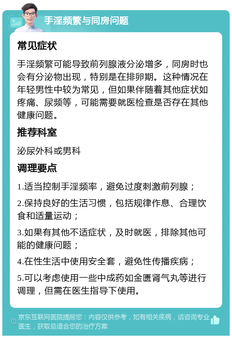 手淫频繁与同房问题 常见症状 手淫频繁可能导致前列腺液分泌增多，同房时也会有分泌物出现，特别是在排卵期。这种情况在年轻男性中较为常见，但如果伴随着其他症状如疼痛、尿频等，可能需要就医检查是否存在其他健康问题。 推荐科室 泌尿外科或男科 调理要点 1.适当控制手淫频率，避免过度刺激前列腺； 2.保持良好的生活习惯，包括规律作息、合理饮食和适量运动； 3.如果有其他不适症状，及时就医，排除其他可能的健康问题； 4.在性生活中使用安全套，避免性传播疾病； 5.可以考虑使用一些中成药如金匮肾气丸等进行调理，但需在医生指导下使用。