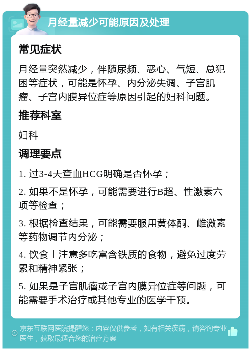 月经量减少可能原因及处理 常见症状 月经量突然减少，伴随尿频、恶心、气短、总犯困等症状，可能是怀孕、内分泌失调、子宫肌瘤、子宫内膜异位症等原因引起的妇科问题。 推荐科室 妇科 调理要点 1. 过3-4天查血HCG明确是否怀孕； 2. 如果不是怀孕，可能需要进行B超、性激素六项等检查； 3. 根据检查结果，可能需要服用黄体酮、雌激素等药物调节内分泌； 4. 饮食上注意多吃富含铁质的食物，避免过度劳累和精神紧张； 5. 如果是子宫肌瘤或子宫内膜异位症等问题，可能需要手术治疗或其他专业的医学干预。