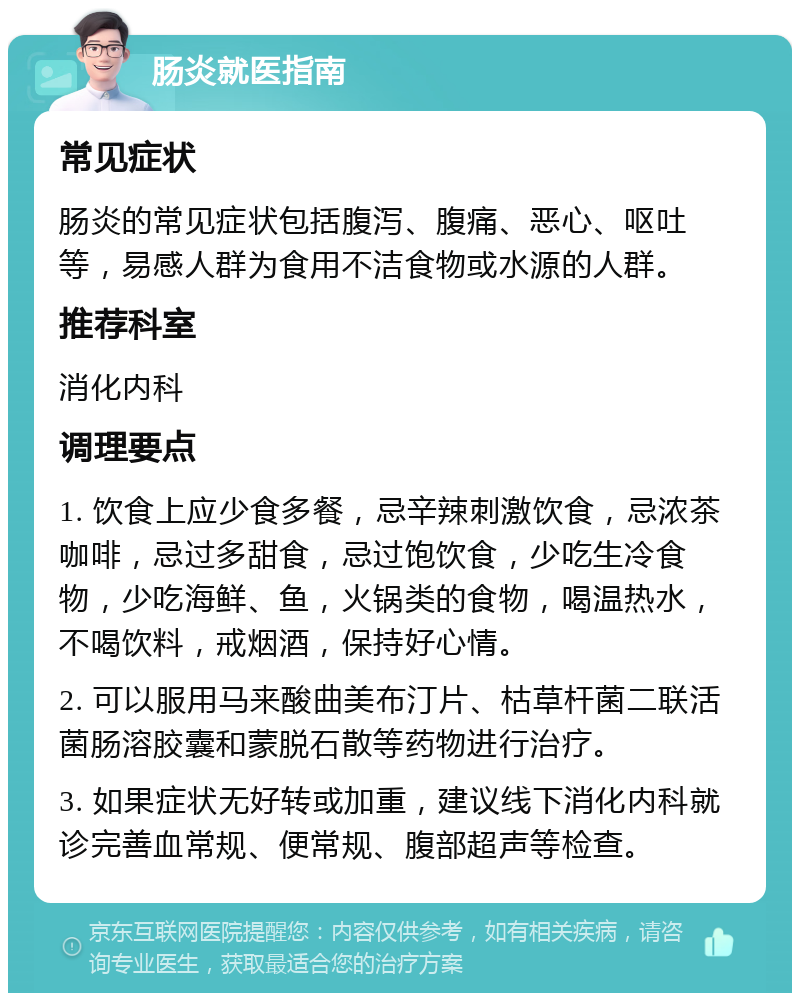 肠炎就医指南 常见症状 肠炎的常见症状包括腹泻、腹痛、恶心、呕吐等，易感人群为食用不洁食物或水源的人群。 推荐科室 消化内科 调理要点 1. 饮食上应少食多餐，忌辛辣刺激饮食，忌浓茶咖啡，忌过多甜食，忌过饱饮食，少吃生冷食物，少吃海鲜、鱼，火锅类的食物，喝温热水，不喝饮料，戒烟酒，保持好心情。 2. 可以服用马来酸曲美布汀片、枯草杆菌二联活菌肠溶胶囊和蒙脱石散等药物进行治疗。 3. 如果症状无好转或加重，建议线下消化内科就诊完善血常规、便常规、腹部超声等检查。