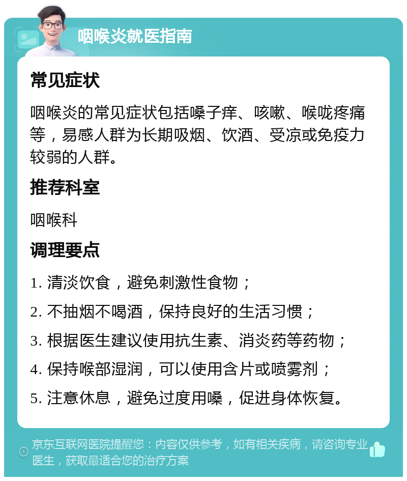 咽喉炎就医指南 常见症状 咽喉炎的常见症状包括嗓子痒、咳嗽、喉咙疼痛等，易感人群为长期吸烟、饮酒、受凉或免疫力较弱的人群。 推荐科室 咽喉科 调理要点 1. 清淡饮食，避免刺激性食物； 2. 不抽烟不喝酒，保持良好的生活习惯； 3. 根据医生建议使用抗生素、消炎药等药物； 4. 保持喉部湿润，可以使用含片或喷雾剂； 5. 注意休息，避免过度用嗓，促进身体恢复。