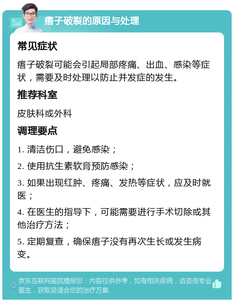 痦子破裂的原因与处理 常见症状 痦子破裂可能会引起局部疼痛、出血、感染等症状，需要及时处理以防止并发症的发生。 推荐科室 皮肤科或外科 调理要点 1. 清洁伤口，避免感染； 2. 使用抗生素软膏预防感染； 3. 如果出现红肿、疼痛、发热等症状，应及时就医； 4. 在医生的指导下，可能需要进行手术切除或其他治疗方法； 5. 定期复查，确保痦子没有再次生长或发生病变。