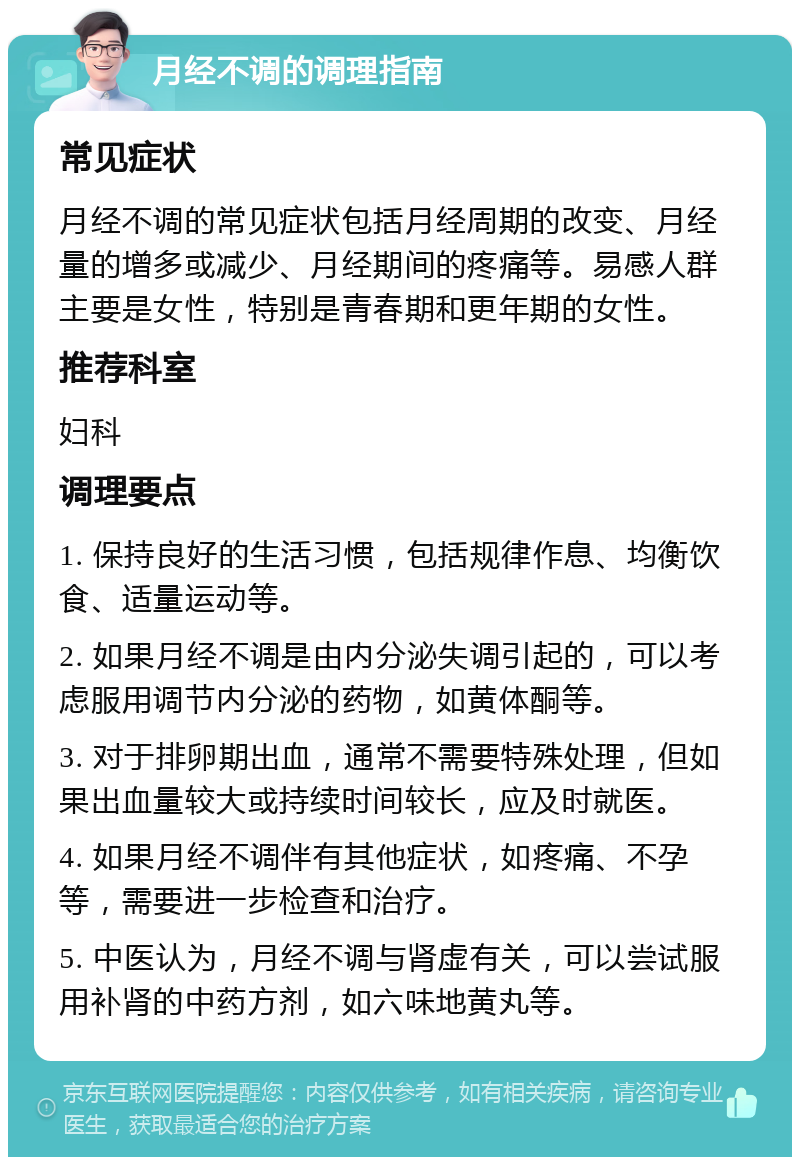 月经不调的调理指南 常见症状 月经不调的常见症状包括月经周期的改变、月经量的增多或减少、月经期间的疼痛等。易感人群主要是女性，特别是青春期和更年期的女性。 推荐科室 妇科 调理要点 1. 保持良好的生活习惯，包括规律作息、均衡饮食、适量运动等。 2. 如果月经不调是由内分泌失调引起的，可以考虑服用调节内分泌的药物，如黄体酮等。 3. 对于排卵期出血，通常不需要特殊处理，但如果出血量较大或持续时间较长，应及时就医。 4. 如果月经不调伴有其他症状，如疼痛、不孕等，需要进一步检查和治疗。 5. 中医认为，月经不调与肾虚有关，可以尝试服用补肾的中药方剂，如六味地黄丸等。