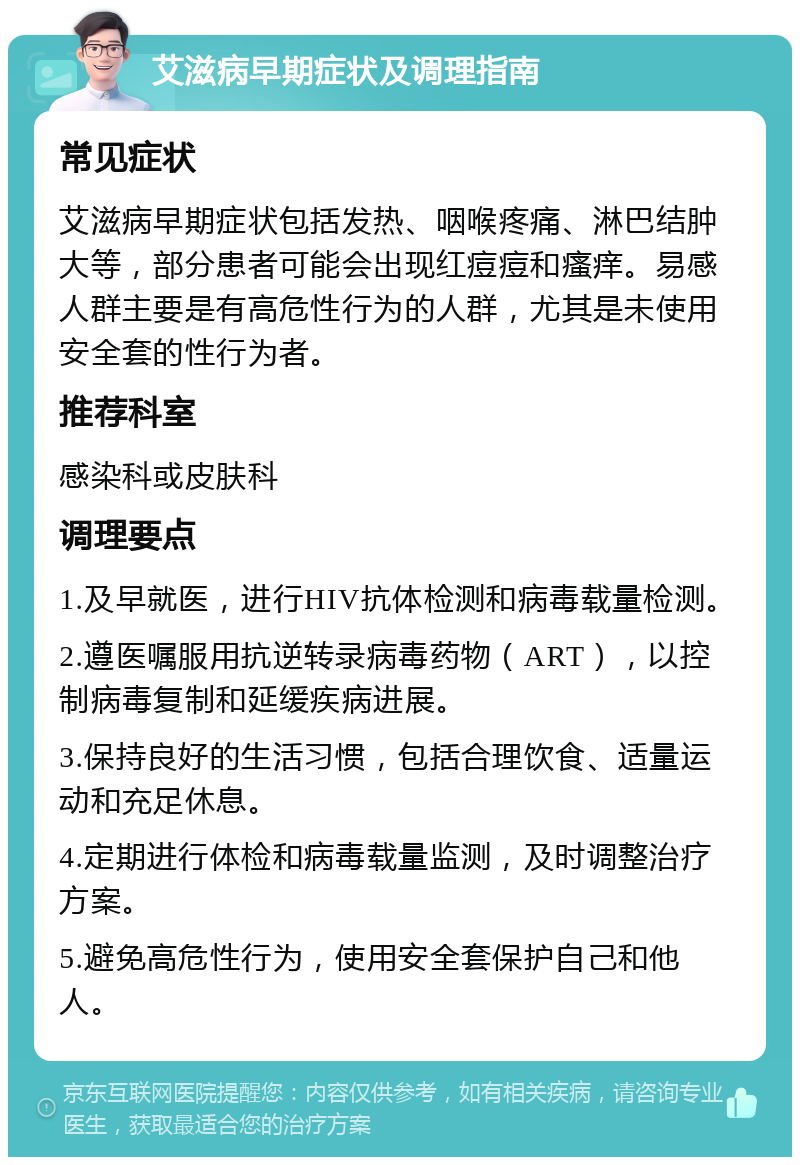 艾滋病早期症状及调理指南 常见症状 艾滋病早期症状包括发热、咽喉疼痛、淋巴结肿大等，部分患者可能会出现红痘痘和瘙痒。易感人群主要是有高危性行为的人群，尤其是未使用安全套的性行为者。 推荐科室 感染科或皮肤科 调理要点 1.及早就医，进行HIV抗体检测和病毒载量检测。 2.遵医嘱服用抗逆转录病毒药物（ART），以控制病毒复制和延缓疾病进展。 3.保持良好的生活习惯，包括合理饮食、适量运动和充足休息。 4.定期进行体检和病毒载量监测，及时调整治疗方案。 5.避免高危性行为，使用安全套保护自己和他人。