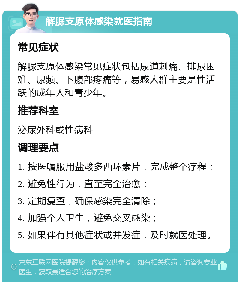 解脲支原体感染就医指南 常见症状 解脲支原体感染常见症状包括尿道刺痛、排尿困难、尿频、下腹部疼痛等，易感人群主要是性活跃的成年人和青少年。 推荐科室 泌尿外科或性病科 调理要点 1. 按医嘱服用盐酸多西环素片，完成整个疗程； 2. 避免性行为，直至完全治愈； 3. 定期复查，确保感染完全清除； 4. 加强个人卫生，避免交叉感染； 5. 如果伴有其他症状或并发症，及时就医处理。