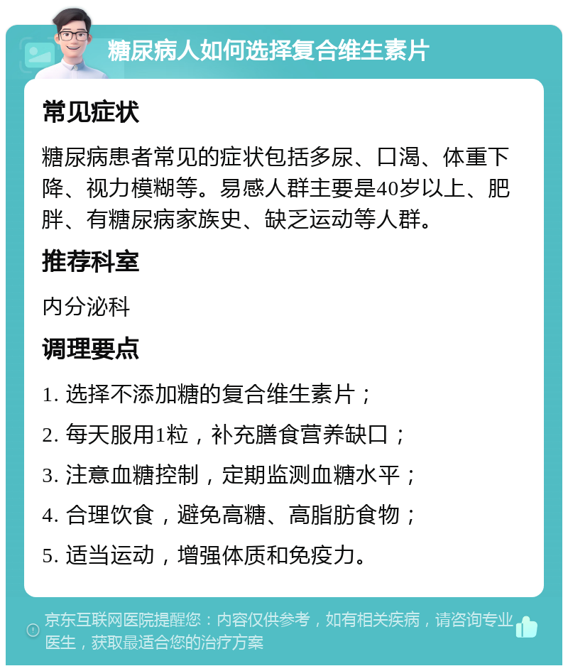 糖尿病人如何选择复合维生素片 常见症状 糖尿病患者常见的症状包括多尿、口渴、体重下降、视力模糊等。易感人群主要是40岁以上、肥胖、有糖尿病家族史、缺乏运动等人群。 推荐科室 内分泌科 调理要点 1. 选择不添加糖的复合维生素片； 2. 每天服用1粒，补充膳食营养缺口； 3. 注意血糖控制，定期监测血糖水平； 4. 合理饮食，避免高糖、高脂肪食物； 5. 适当运动，增强体质和免疫力。