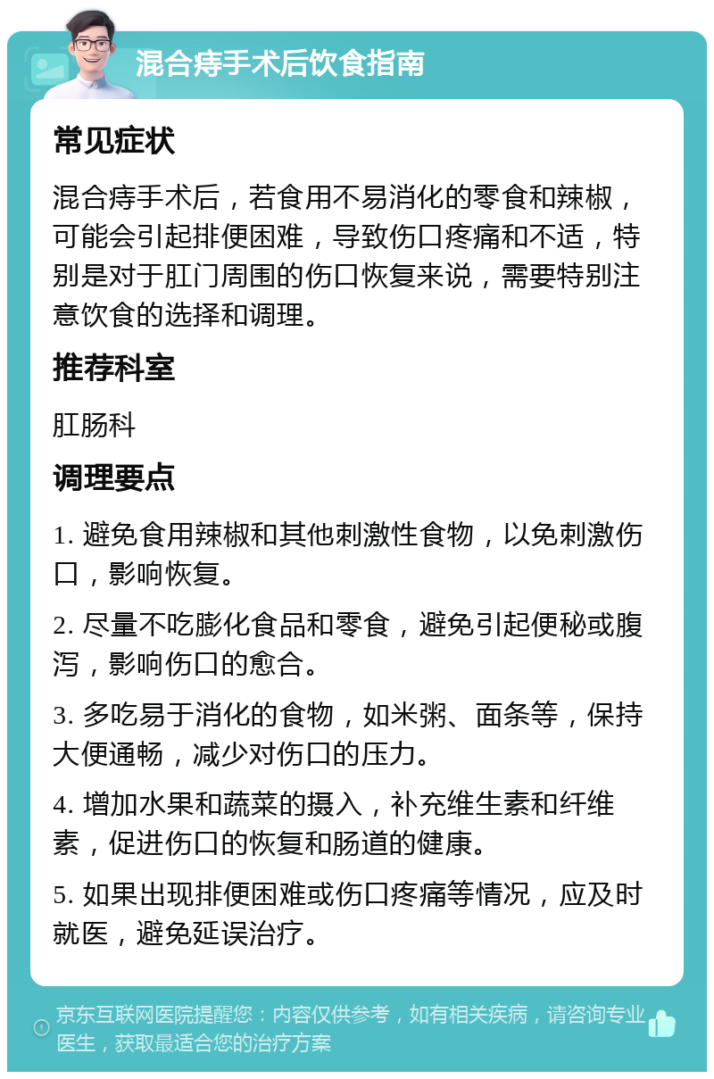 混合痔手术后饮食指南 常见症状 混合痔手术后，若食用不易消化的零食和辣椒，可能会引起排便困难，导致伤口疼痛和不适，特别是对于肛门周围的伤口恢复来说，需要特别注意饮食的选择和调理。 推荐科室 肛肠科 调理要点 1. 避免食用辣椒和其他刺激性食物，以免刺激伤口，影响恢复。 2. 尽量不吃膨化食品和零食，避免引起便秘或腹泻，影响伤口的愈合。 3. 多吃易于消化的食物，如米粥、面条等，保持大便通畅，减少对伤口的压力。 4. 增加水果和蔬菜的摄入，补充维生素和纤维素，促进伤口的恢复和肠道的健康。 5. 如果出现排便困难或伤口疼痛等情况，应及时就医，避免延误治疗。