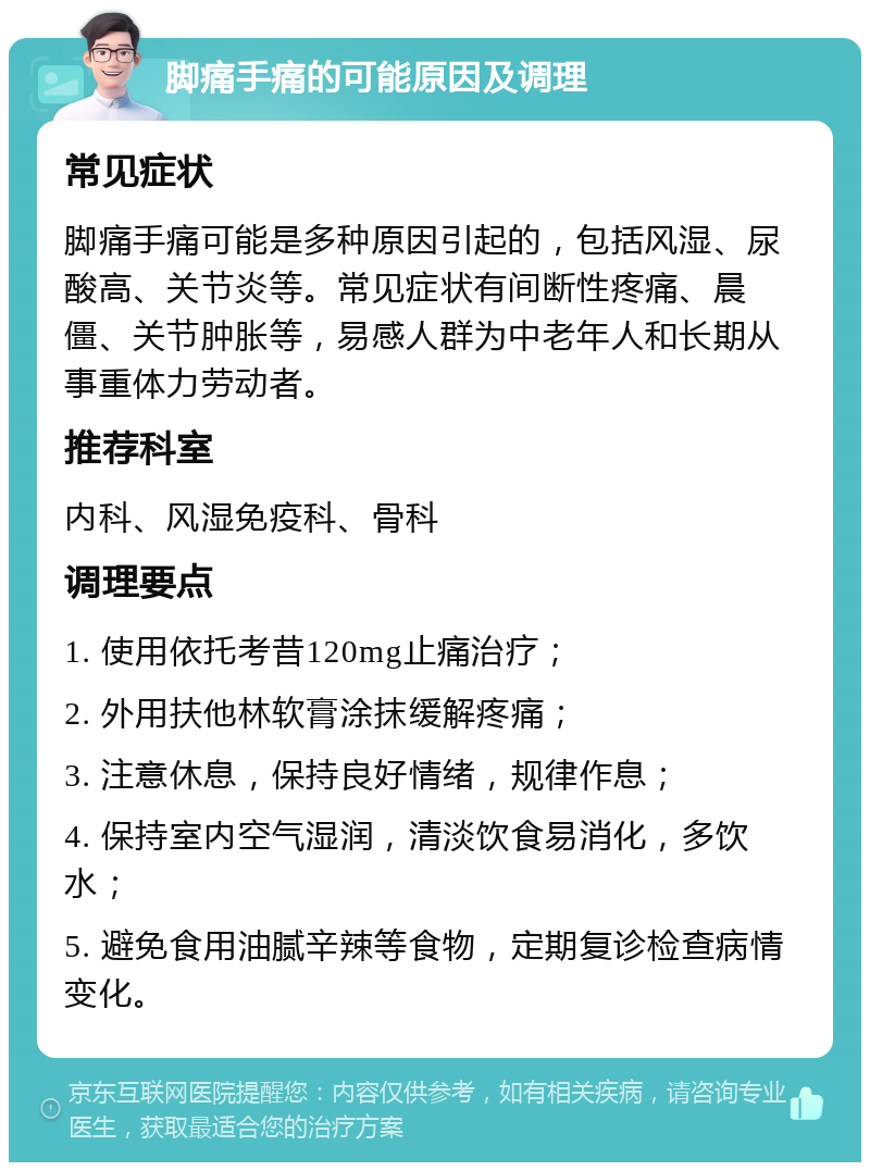 脚痛手痛的可能原因及调理 常见症状 脚痛手痛可能是多种原因引起的，包括风湿、尿酸高、关节炎等。常见症状有间断性疼痛、晨僵、关节肿胀等，易感人群为中老年人和长期从事重体力劳动者。 推荐科室 内科、风湿免疫科、骨科 调理要点 1. 使用依托考昔120mg止痛治疗； 2. 外用扶他林软膏涂抹缓解疼痛； 3. 注意休息，保持良好情绪，规律作息； 4. 保持室内空气湿润，清淡饮食易消化，多饮水； 5. 避免食用油腻辛辣等食物，定期复诊检查病情变化。