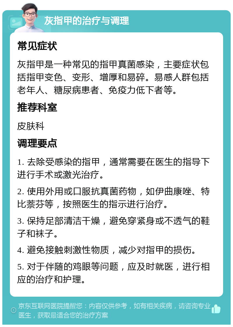 灰指甲的治疗与调理 常见症状 灰指甲是一种常见的指甲真菌感染，主要症状包括指甲变色、变形、增厚和易碎。易感人群包括老年人、糖尿病患者、免疫力低下者等。 推荐科室 皮肤科 调理要点 1. 去除受感染的指甲，通常需要在医生的指导下进行手术或激光治疗。 2. 使用外用或口服抗真菌药物，如伊曲康唑、特比萘芬等，按照医生的指示进行治疗。 3. 保持足部清洁干燥，避免穿紧身或不透气的鞋子和袜子。 4. 避免接触刺激性物质，减少对指甲的损伤。 5. 对于伴随的鸡眼等问题，应及时就医，进行相应的治疗和护理。