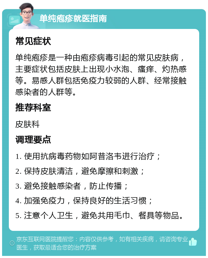 单纯疱疹就医指南 常见症状 单纯疱疹是一种由疱疹病毒引起的常见皮肤病，主要症状包括皮肤上出现小水泡、瘙痒、灼热感等。易感人群包括免疫力较弱的人群、经常接触感染者的人群等。 推荐科室 皮肤科 调理要点 1. 使用抗病毒药物如阿昔洛韦进行治疗； 2. 保持皮肤清洁，避免摩擦和刺激； 3. 避免接触感染者，防止传播； 4. 加强免疫力，保持良好的生活习惯； 5. 注意个人卫生，避免共用毛巾、餐具等物品。