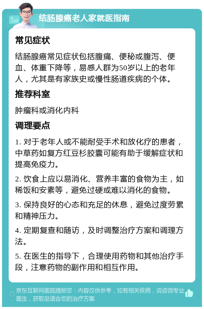 结肠腺癌老人家就医指南 常见症状 结肠腺癌常见症状包括腹痛、便秘或腹泻、便血、体重下降等，易感人群为50岁以上的老年人，尤其是有家族史或慢性肠道疾病的个体。 推荐科室 肿瘤科或消化内科 调理要点 1. 对于老年人或不能耐受手术和放化疗的患者，中草药如复方红豆杉胶囊可能有助于缓解症状和提高免疫力。 2. 饮食上应以易消化、营养丰富的食物为主，如稀饭和安素等，避免过硬或难以消化的食物。 3. 保持良好的心态和充足的休息，避免过度劳累和精神压力。 4. 定期复查和随访，及时调整治疗方案和调理方法。 5. 在医生的指导下，合理使用药物和其他治疗手段，注意药物的副作用和相互作用。