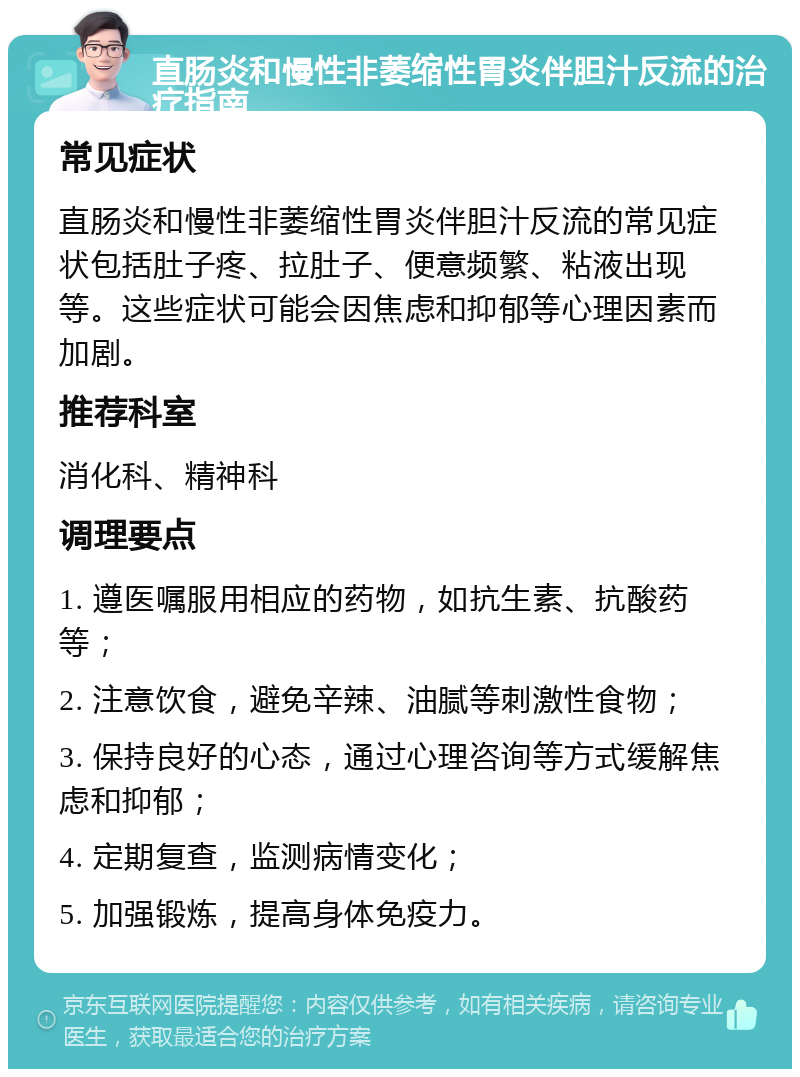 直肠炎和慢性非萎缩性胃炎伴胆汁反流的治疗指南 常见症状 直肠炎和慢性非萎缩性胃炎伴胆汁反流的常见症状包括肚子疼、拉肚子、便意频繁、粘液出现等。这些症状可能会因焦虑和抑郁等心理因素而加剧。 推荐科室 消化科、精神科 调理要点 1. 遵医嘱服用相应的药物，如抗生素、抗酸药等； 2. 注意饮食，避免辛辣、油腻等刺激性食物； 3. 保持良好的心态，通过心理咨询等方式缓解焦虑和抑郁； 4. 定期复查，监测病情变化； 5. 加强锻炼，提高身体免疫力。