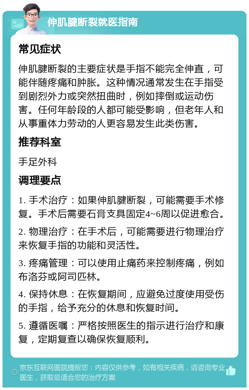 伸肌腱断裂就医指南 常见症状 伸肌腱断裂的主要症状是手指不能完全伸直，可能伴随疼痛和肿胀。这种情况通常发生在手指受到剧烈外力或突然扭曲时，例如摔倒或运动伤害。任何年龄段的人都可能受影响，但老年人和从事重体力劳动的人更容易发生此类伤害。 推荐科室 手足外科 调理要点 1. 手术治疗：如果伸肌腱断裂，可能需要手术修复。手术后需要石膏支具固定4~6周以促进愈合。 2. 物理治疗：在手术后，可能需要进行物理治疗来恢复手指的功能和灵活性。 3. 疼痛管理：可以使用止痛药来控制疼痛，例如布洛芬或阿司匹林。 4. 保持休息：在恢复期间，应避免过度使用受伤的手指，给予充分的休息和恢复时间。 5. 遵循医嘱：严格按照医生的指示进行治疗和康复，定期复查以确保恢复顺利。