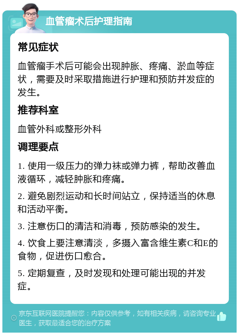 血管瘤术后护理指南 常见症状 血管瘤手术后可能会出现肿胀、疼痛、淤血等症状，需要及时采取措施进行护理和预防并发症的发生。 推荐科室 血管外科或整形外科 调理要点 1. 使用一级压力的弹力袜或弹力裤，帮助改善血液循环，减轻肿胀和疼痛。 2. 避免剧烈运动和长时间站立，保持适当的休息和活动平衡。 3. 注意伤口的清洁和消毒，预防感染的发生。 4. 饮食上要注意清淡，多摄入富含维生素C和E的食物，促进伤口愈合。 5. 定期复查，及时发现和处理可能出现的并发症。