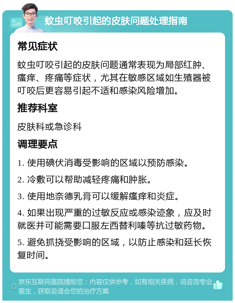 蚊虫叮咬引起的皮肤问题处理指南 常见症状 蚊虫叮咬引起的皮肤问题通常表现为局部红肿、瘙痒、疼痛等症状，尤其在敏感区域如生殖器被叮咬后更容易引起不适和感染风险增加。 推荐科室 皮肤科或急诊科 调理要点 1. 使用碘伏消毒受影响的区域以预防感染。 2. 冷敷可以帮助减轻疼痛和肿胀。 3. 使用地奈德乳膏可以缓解瘙痒和炎症。 4. 如果出现严重的过敏反应或感染迹象，应及时就医并可能需要口服左西替利嗪等抗过敏药物。 5. 避免抓挠受影响的区域，以防止感染和延长恢复时间。