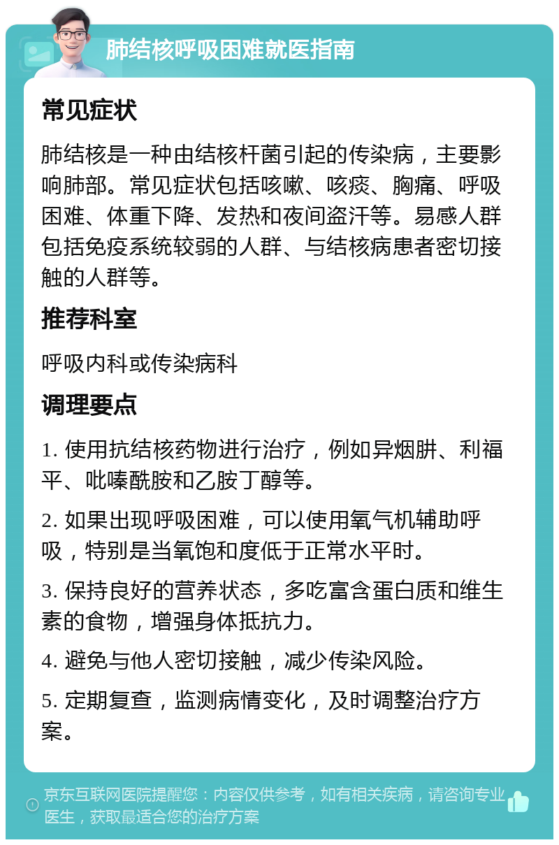 肺结核呼吸困难就医指南 常见症状 肺结核是一种由结核杆菌引起的传染病，主要影响肺部。常见症状包括咳嗽、咳痰、胸痛、呼吸困难、体重下降、发热和夜间盗汗等。易感人群包括免疫系统较弱的人群、与结核病患者密切接触的人群等。 推荐科室 呼吸内科或传染病科 调理要点 1. 使用抗结核药物进行治疗，例如异烟肼、利福平、吡嗪酰胺和乙胺丁醇等。 2. 如果出现呼吸困难，可以使用氧气机辅助呼吸，特别是当氧饱和度低于正常水平时。 3. 保持良好的营养状态，多吃富含蛋白质和维生素的食物，增强身体抵抗力。 4. 避免与他人密切接触，减少传染风险。 5. 定期复查，监测病情变化，及时调整治疗方案。