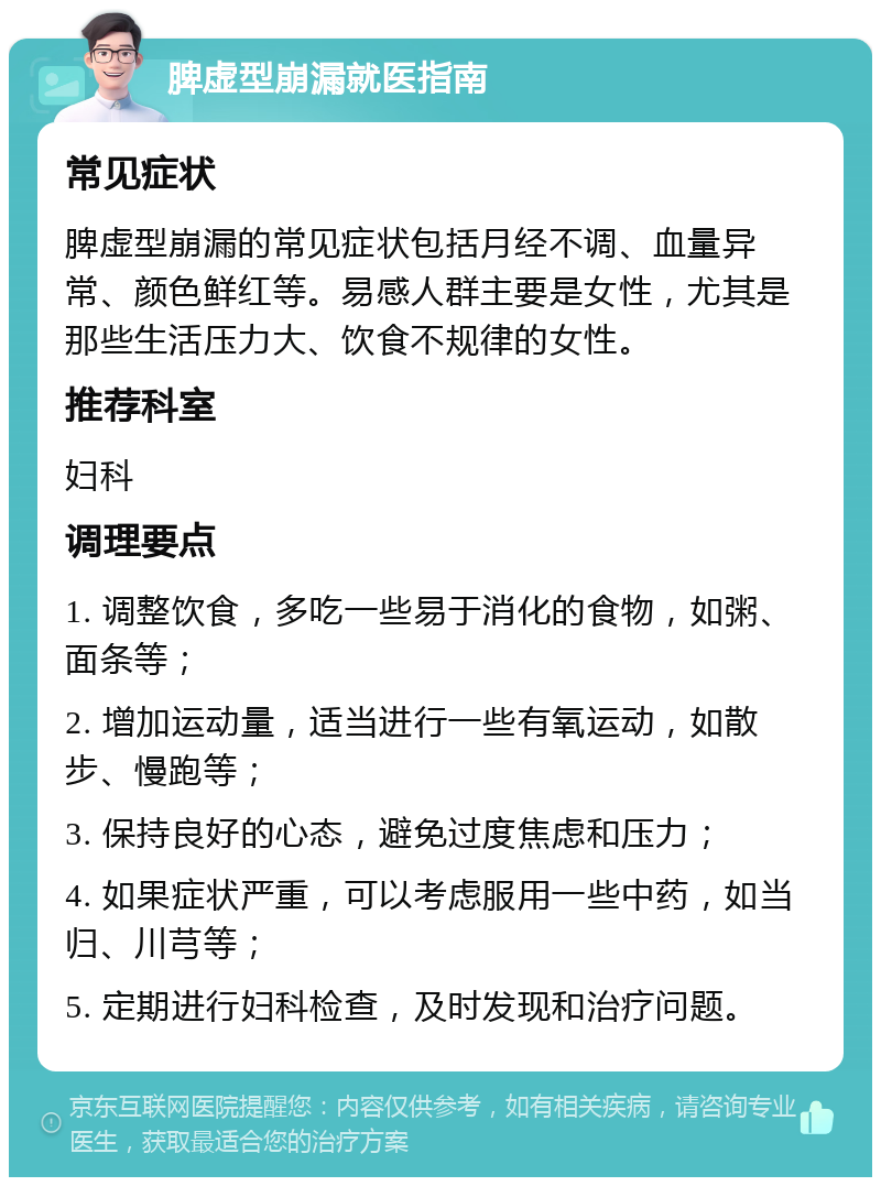 脾虚型崩漏就医指南 常见症状 脾虚型崩漏的常见症状包括月经不调、血量异常、颜色鲜红等。易感人群主要是女性，尤其是那些生活压力大、饮食不规律的女性。 推荐科室 妇科 调理要点 1. 调整饮食，多吃一些易于消化的食物，如粥、面条等； 2. 增加运动量，适当进行一些有氧运动，如散步、慢跑等； 3. 保持良好的心态，避免过度焦虑和压力； 4. 如果症状严重，可以考虑服用一些中药，如当归、川芎等； 5. 定期进行妇科检查，及时发现和治疗问题。