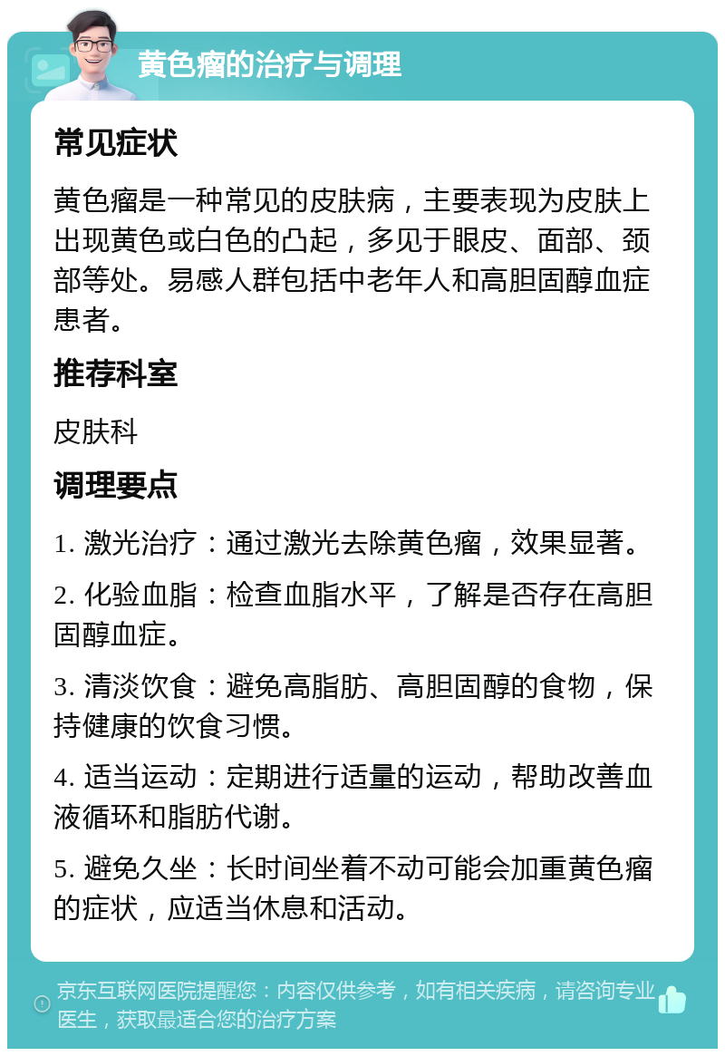 黄色瘤的治疗与调理 常见症状 黄色瘤是一种常见的皮肤病，主要表现为皮肤上出现黄色或白色的凸起，多见于眼皮、面部、颈部等处。易感人群包括中老年人和高胆固醇血症患者。 推荐科室 皮肤科 调理要点 1. 激光治疗：通过激光去除黄色瘤，效果显著。 2. 化验血脂：检查血脂水平，了解是否存在高胆固醇血症。 3. 清淡饮食：避免高脂肪、高胆固醇的食物，保持健康的饮食习惯。 4. 适当运动：定期进行适量的运动，帮助改善血液循环和脂肪代谢。 5. 避免久坐：长时间坐着不动可能会加重黄色瘤的症状，应适当休息和活动。