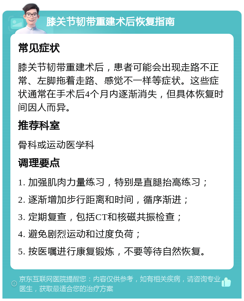 膝关节韧带重建术后恢复指南 常见症状 膝关节韧带重建术后，患者可能会出现走路不正常、左脚拖着走路、感觉不一样等症状。这些症状通常在手术后4个月内逐渐消失，但具体恢复时间因人而异。 推荐科室 骨科或运动医学科 调理要点 1. 加强肌肉力量练习，特别是直腿抬高练习； 2. 逐渐增加步行距离和时间，循序渐进； 3. 定期复查，包括CT和核磁共振检查； 4. 避免剧烈运动和过度负荷； 5. 按医嘱进行康复锻炼，不要等待自然恢复。