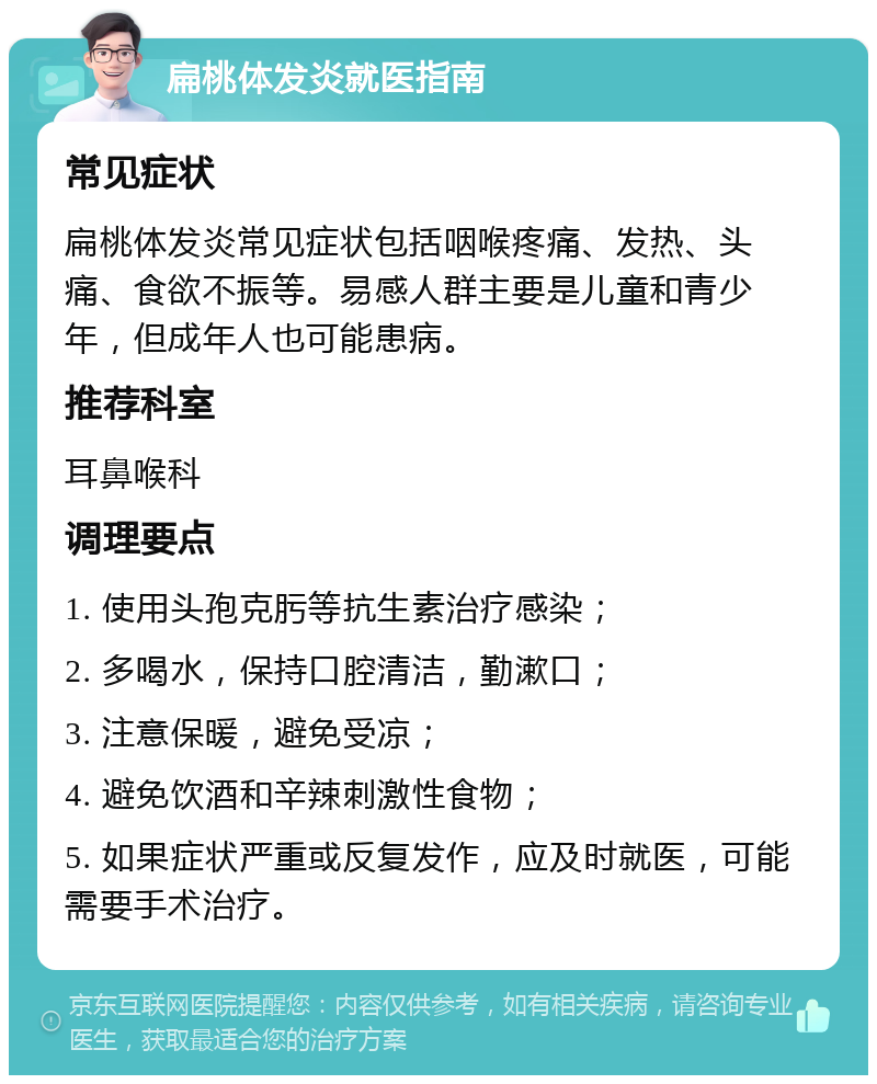 扁桃体发炎就医指南 常见症状 扁桃体发炎常见症状包括咽喉疼痛、发热、头痛、食欲不振等。易感人群主要是儿童和青少年，但成年人也可能患病。 推荐科室 耳鼻喉科 调理要点 1. 使用头孢克肟等抗生素治疗感染； 2. 多喝水，保持口腔清洁，勤漱口； 3. 注意保暖，避免受凉； 4. 避免饮酒和辛辣刺激性食物； 5. 如果症状严重或反复发作，应及时就医，可能需要手术治疗。