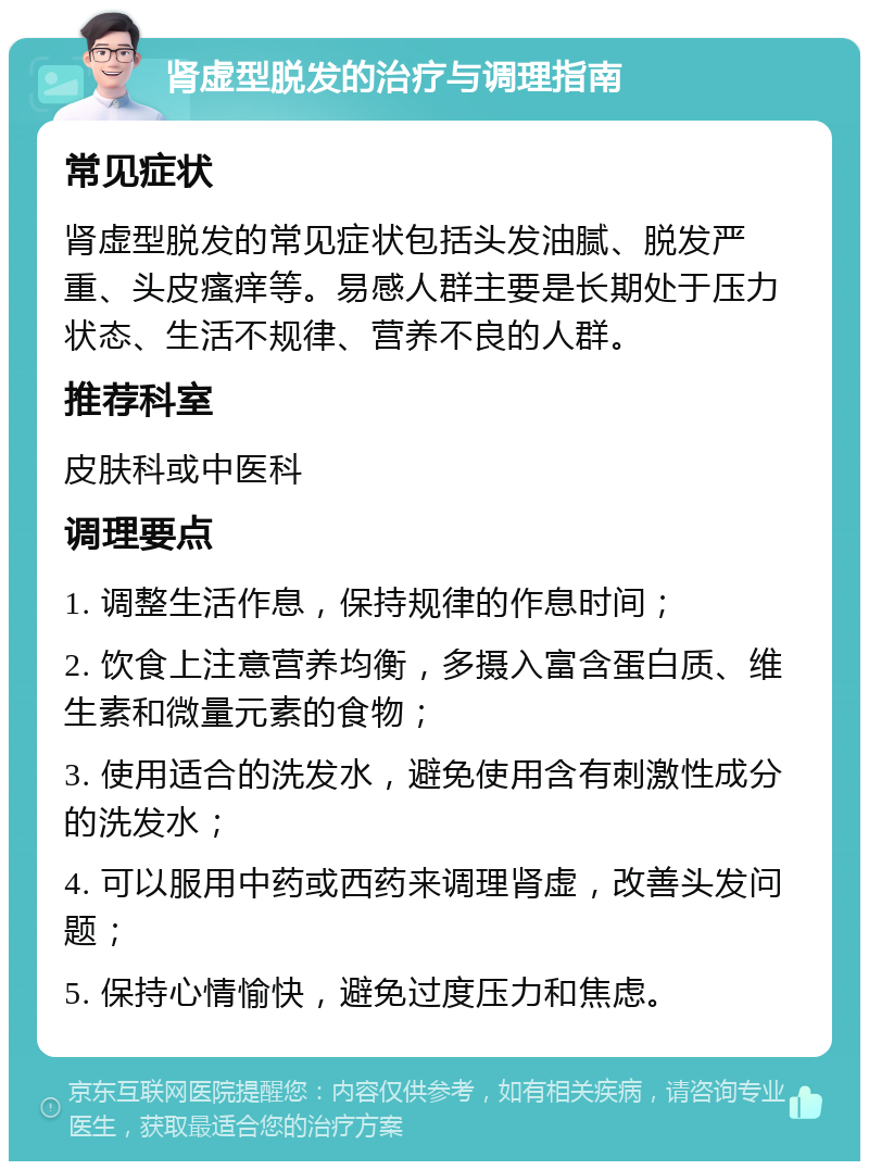 肾虚型脱发的治疗与调理指南 常见症状 肾虚型脱发的常见症状包括头发油腻、脱发严重、头皮瘙痒等。易感人群主要是长期处于压力状态、生活不规律、营养不良的人群。 推荐科室 皮肤科或中医科 调理要点 1. 调整生活作息，保持规律的作息时间； 2. 饮食上注意营养均衡，多摄入富含蛋白质、维生素和微量元素的食物； 3. 使用适合的洗发水，避免使用含有刺激性成分的洗发水； 4. 可以服用中药或西药来调理肾虚，改善头发问题； 5. 保持心情愉快，避免过度压力和焦虑。