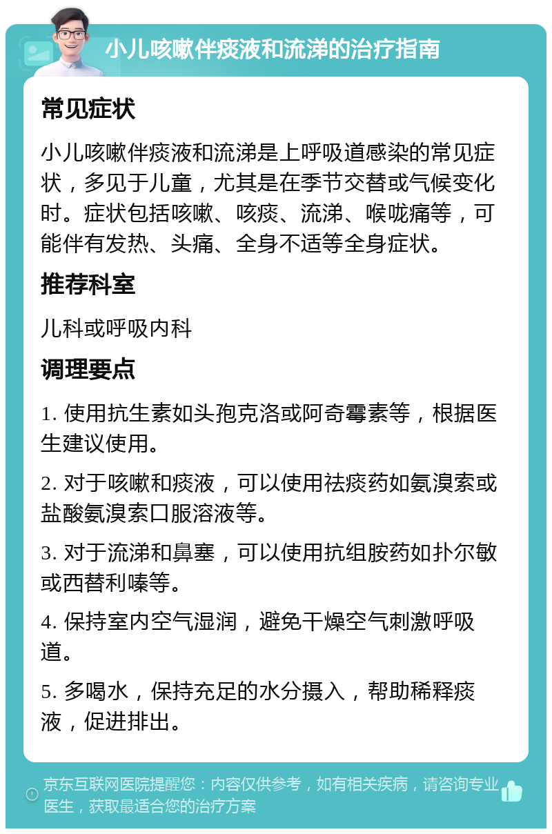 小儿咳嗽伴痰液和流涕的治疗指南 常见症状 小儿咳嗽伴痰液和流涕是上呼吸道感染的常见症状，多见于儿童，尤其是在季节交替或气候变化时。症状包括咳嗽、咳痰、流涕、喉咙痛等，可能伴有发热、头痛、全身不适等全身症状。 推荐科室 儿科或呼吸内科 调理要点 1. 使用抗生素如头孢克洛或阿奇霉素等，根据医生建议使用。 2. 对于咳嗽和痰液，可以使用祛痰药如氨溴索或盐酸氨溴索口服溶液等。 3. 对于流涕和鼻塞，可以使用抗组胺药如扑尔敏或西替利嗪等。 4. 保持室内空气湿润，避免干燥空气刺激呼吸道。 5. 多喝水，保持充足的水分摄入，帮助稀释痰液，促进排出。