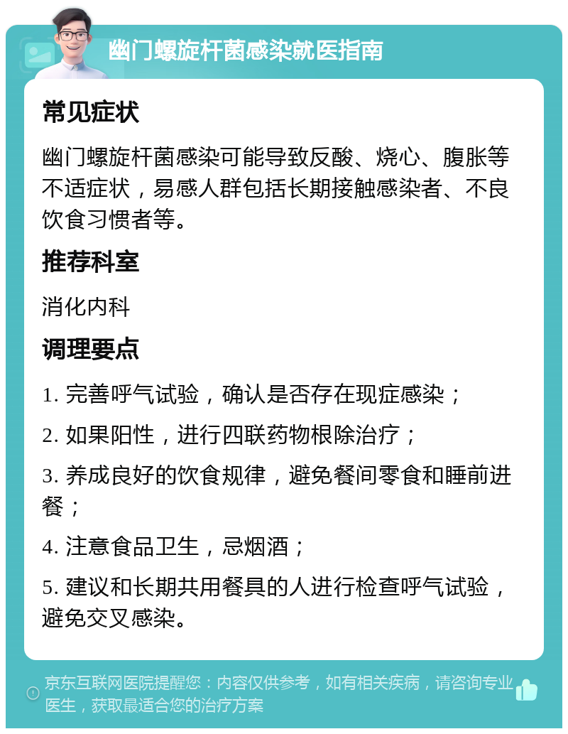 幽门螺旋杆菌感染就医指南 常见症状 幽门螺旋杆菌感染可能导致反酸、烧心、腹胀等不适症状，易感人群包括长期接触感染者、不良饮食习惯者等。 推荐科室 消化内科 调理要点 1. 完善呼气试验，确认是否存在现症感染； 2. 如果阳性，进行四联药物根除治疗； 3. 养成良好的饮食规律，避免餐间零食和睡前进餐； 4. 注意食品卫生，忌烟酒； 5. 建议和长期共用餐具的人进行检查呼气试验，避免交叉感染。